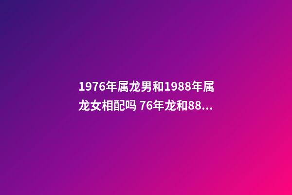 1976年属龙男和1988年属龙女相配吗 76年龙和88年龙和财吗，76年龙男和88年龙女相配吗-第1张-观点-玄机派